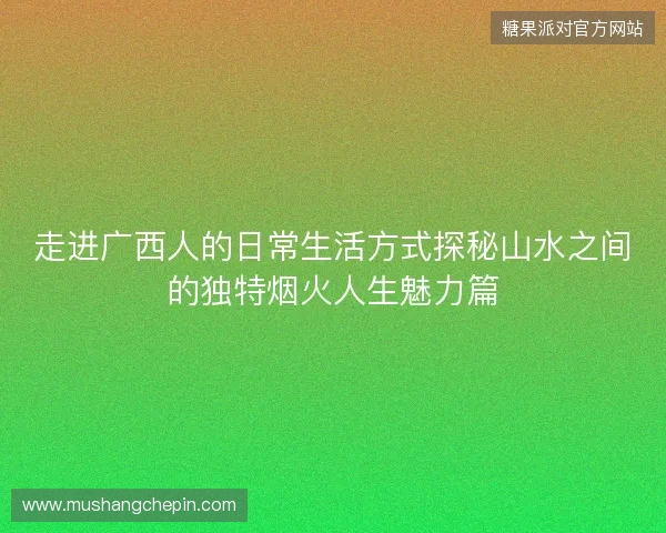 走进广西人的日常生活方式探秘山水之间的独特烟火人生魅力篇