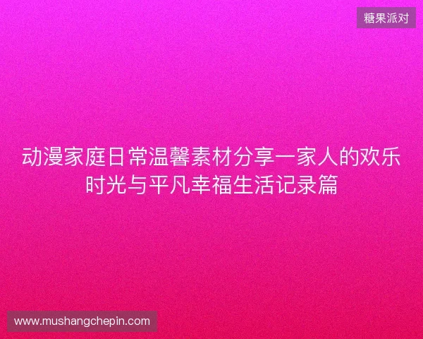 动漫家庭日常温馨素材分享一家人的欢乐时光与平凡幸福生活记录篇 动漫家庭日常温馨素材分享一家人的欢乐时光与平凡幸福生活记录篇