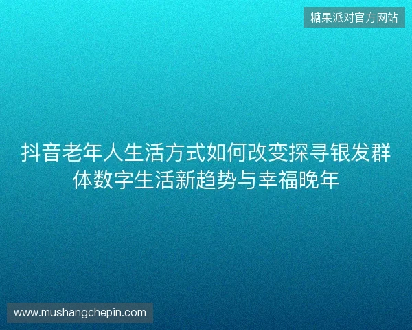 抖音老年人生活方式如何改变探寻银发群体数字生活新趋势与幸福晚年