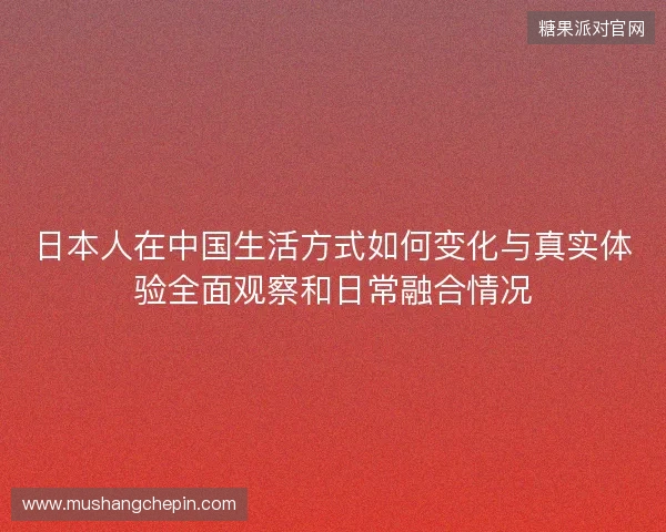 日本人在中国生活方式如何变化与真实体验全面观察和日常融合情况